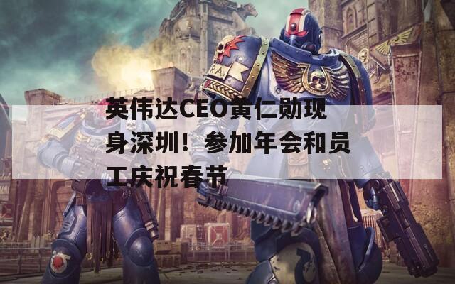 英伟达CEO黄仁勋现身深圳！参加年会和员工庆祝春节