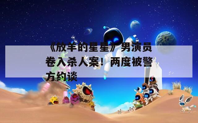 《放羊的星星》男演员卷入杀人案！两度被警方约谈