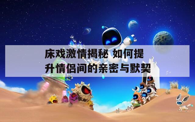 床戏激情揭秘 如何提升情侣间的亲密与默契