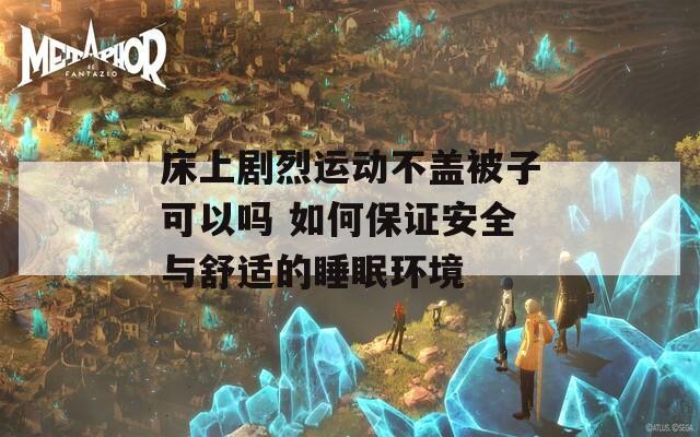 床上剧烈运动不盖被子可以吗 如何保证安全与舒适的睡眠环境