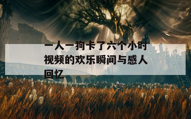 一人一狗卡了六个小时视频的欢乐瞬间与感人回忆