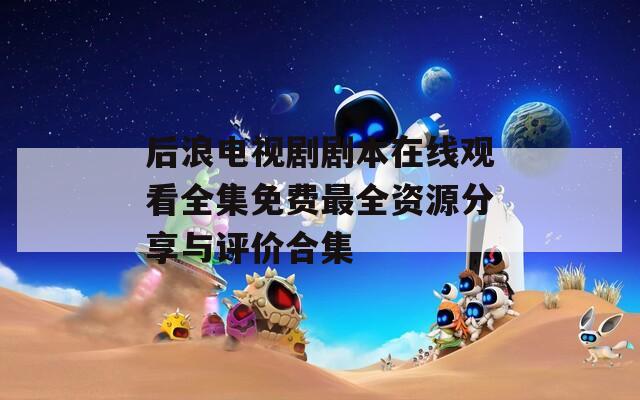 后浪电视剧剧本在线观看全集免费最全资源分享与评价合集