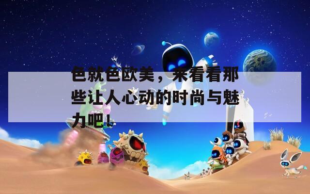 色就色欧美，来看看那些让人心动的时尚与魅力吧！