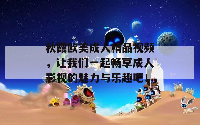 秋霞欧美成人精品视频，让我们一起畅享成人影视的魅力与乐趣吧！