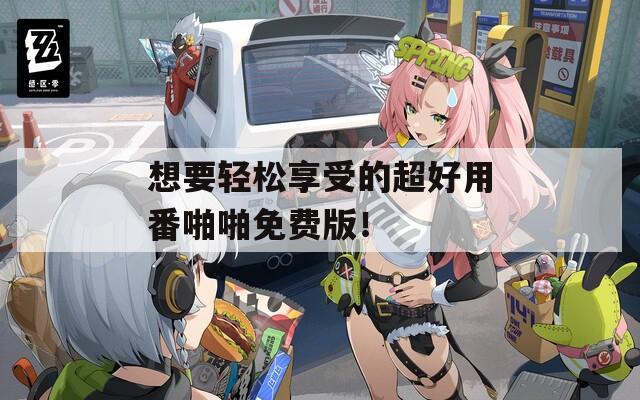 想要轻松享受的超好用番啪啪免费版！