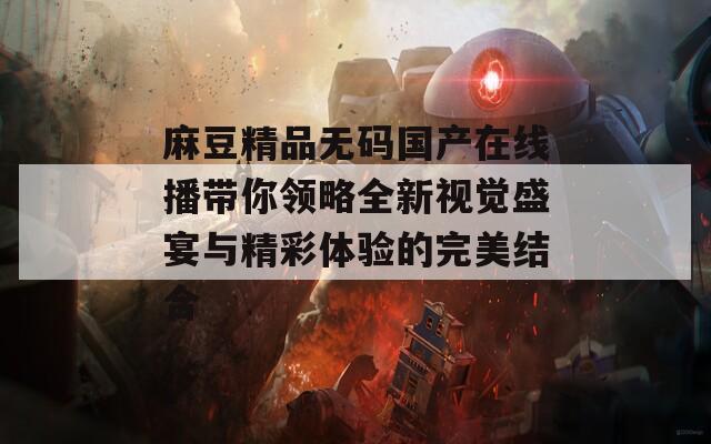 麻豆精品无码国产在线播带你领略全新视觉盛宴与精彩体验的完美结合