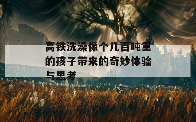 高铁洗澡像个几百吨重的孩子带来的奇妙体验与思考