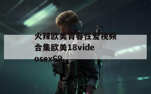 火辣欧美青春性爱视频合集欧美18videosex69