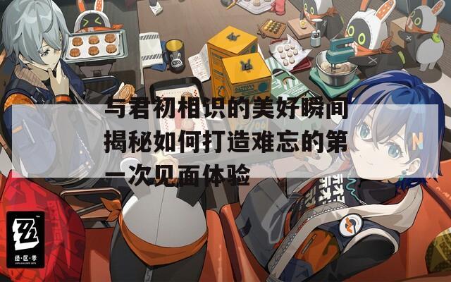 与君初相识的美好瞬间揭秘如何打造难忘的第一次见面体验