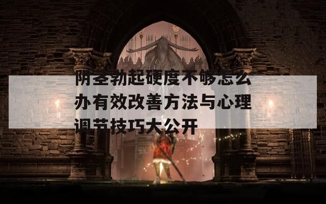 阴茎勃起硬度不够怎么办有效改善方法与心理调节技巧大公开