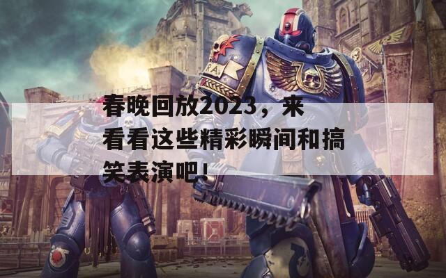 春晚回放2023，来看看这些精彩瞬间和搞笑表演吧！