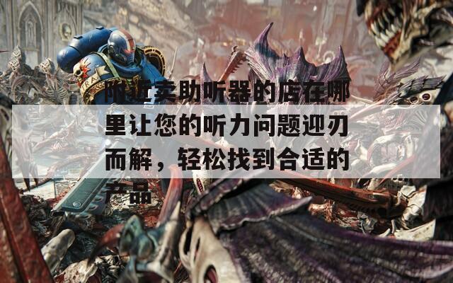 附近卖助听器的店在哪里让您的听力问题迎刃而解，轻松找到合适的产品