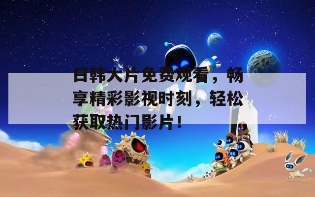 日韩大片免费观看，畅享精彩影视时刻，轻松获取热门影片！