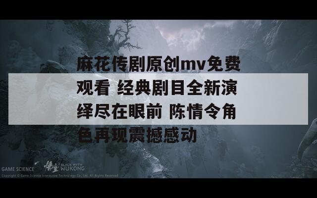 麻花传剧原创mv免费观看 经典剧目全新演绎尽在眼前 陈情令角色再现震撼感动