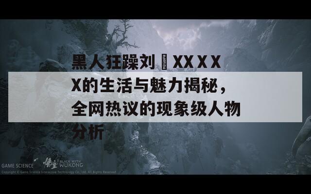 黑人狂躁刘玥XXⅩXX的生活与魅力揭秘，全网热议的现象级人物分析