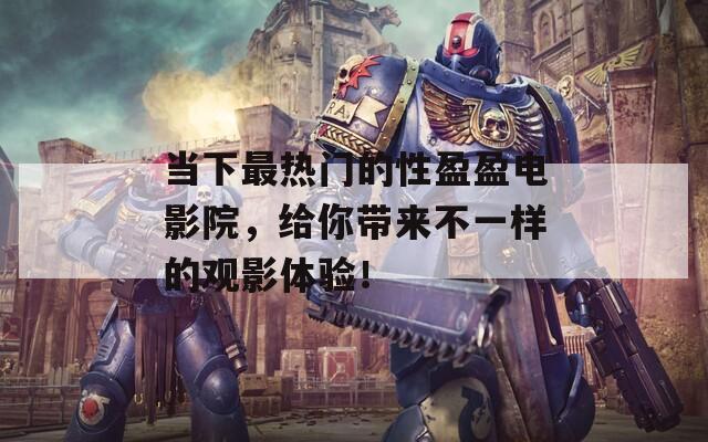 当下最热门的性盈盈电影院，给你带来不一样的观影体验！