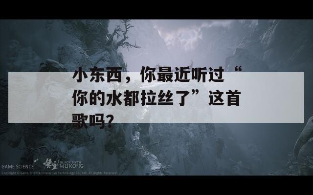 小东西，你最近听过“你的水都拉丝了”这首歌吗？