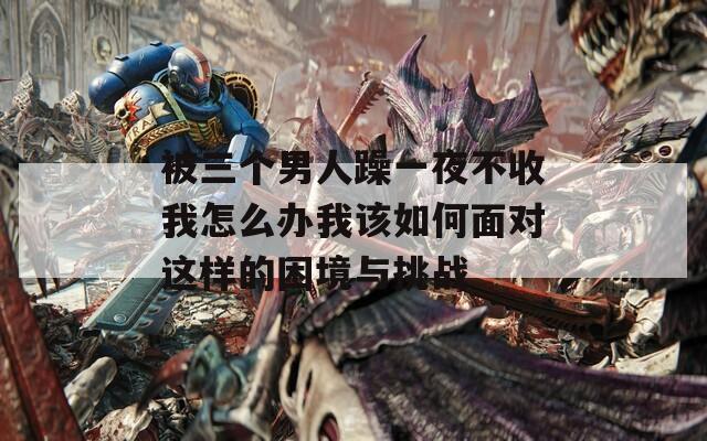 被三个男人躁一夜不收我怎么办我该如何面对这样的困境与挑战