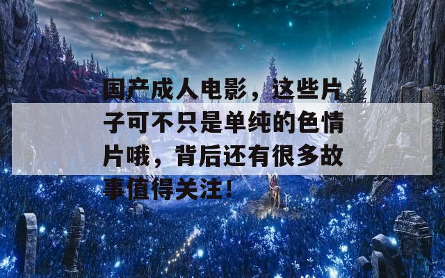 国产成人电影，这些片子可不只是单纯的色情片哦，背后还有很多故事值得关注！