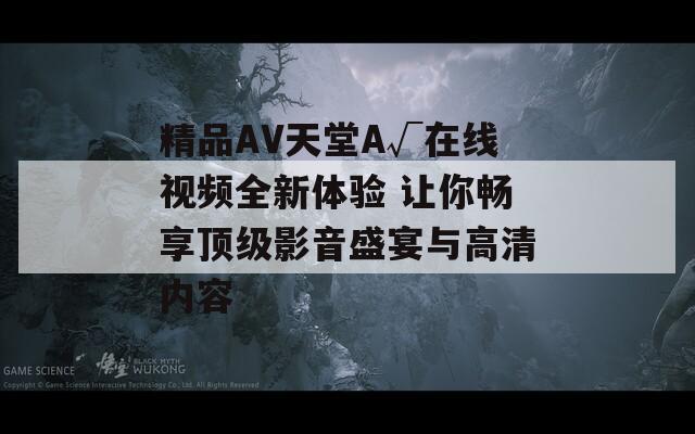 精品AV天堂A√在线视频全新体验 让你畅享顶级影音盛宴与高清内容
