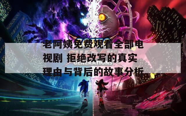 老阿姨免费观看全部电视剧 拒绝改写的真实理由与背后的故事分析