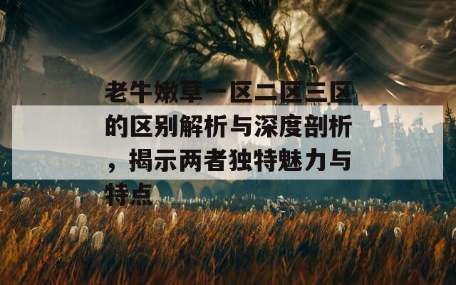 老牛嫩草一区二区三区的区别解析与深度剖析，揭示两者独特魅力与特点