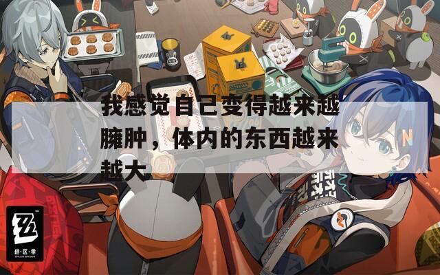 我感觉自己变得越来越臃肿，体内的东西越来越大