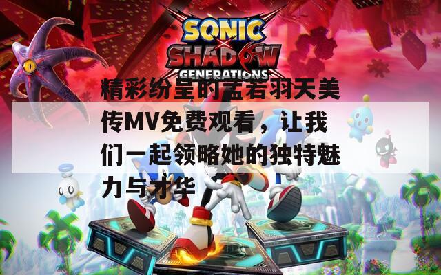 精彩纷呈的孟若羽天美传MV免费观看，让我们一起领略她的独特魅力与才华