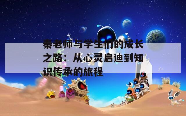 秦老师与学生们的成长之路：从心灵启迪到知识传承的旅程