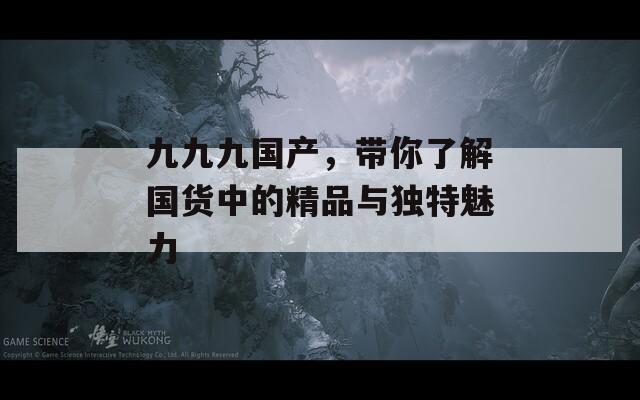 九九九国产，带你了解国货中的精品与独特魅力