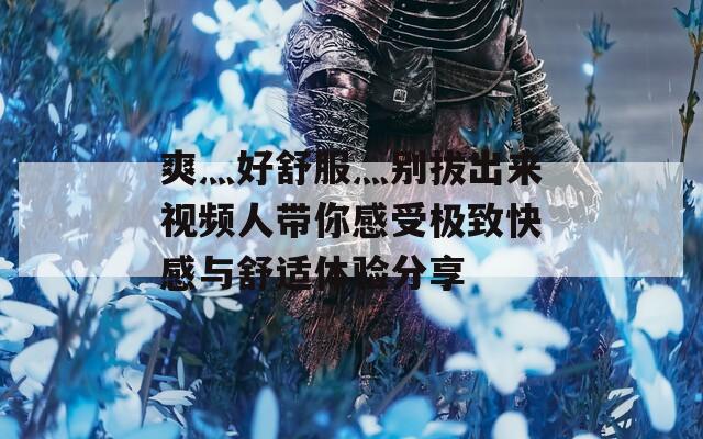 爽灬好舒服灬别拔出来视频人带你感受极致快感与舒适体验分享