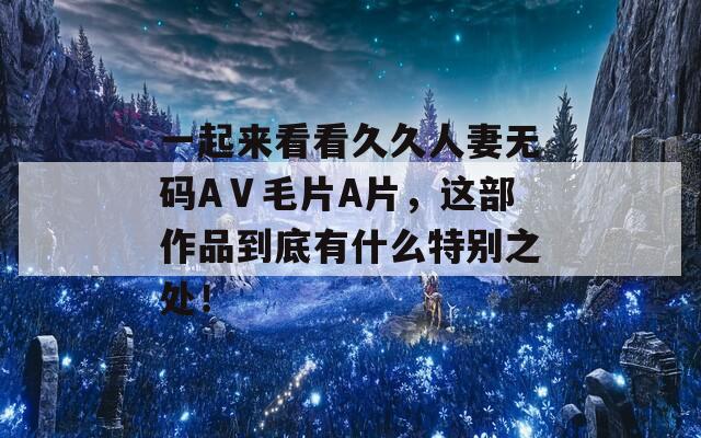 一起来看看久久人妻无码AⅤ毛片A片，这部作品到底有什么特别之处！