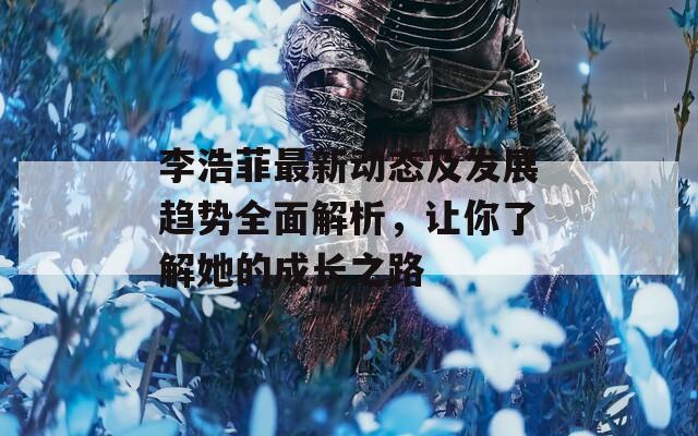 李浩菲最新动态及发展趋势全面解析，让你了解她的成长之路