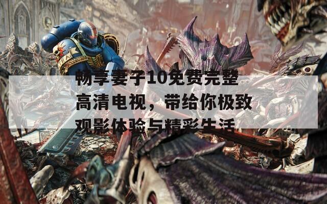 畅享妻子10免费完整高清电视，带给你极致观影体验与精彩生活