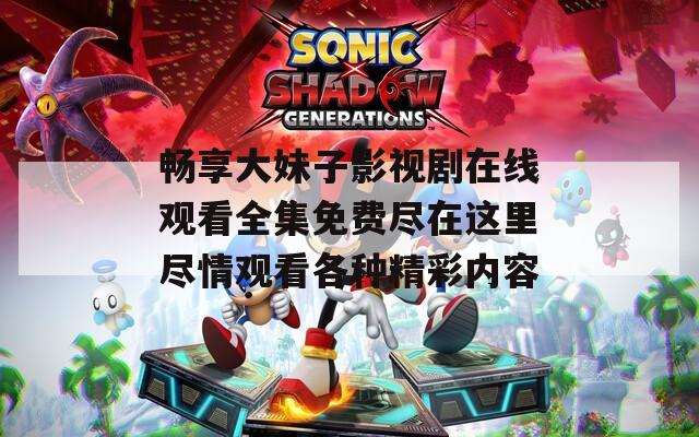 畅享大妹子影视剧在线观看全集免费尽在这里尽情观看各种精彩内容