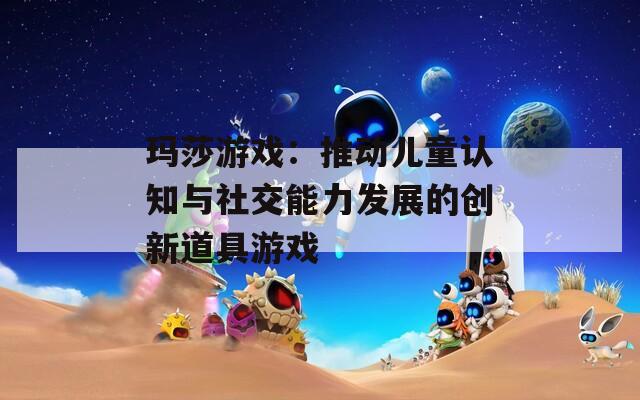 玛莎游戏：推动儿童认知与社交能力发展的创新道具游戏
