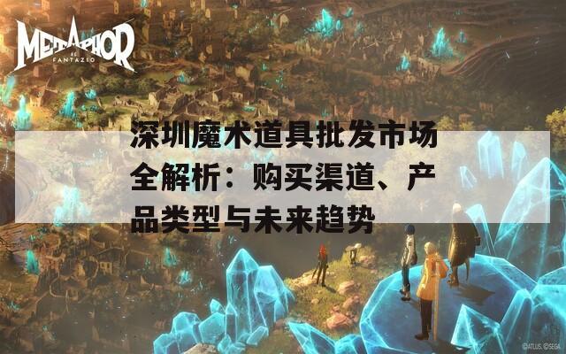 深圳魔术道具批发市场全解析：购买渠道、产品类型与未来趋势
