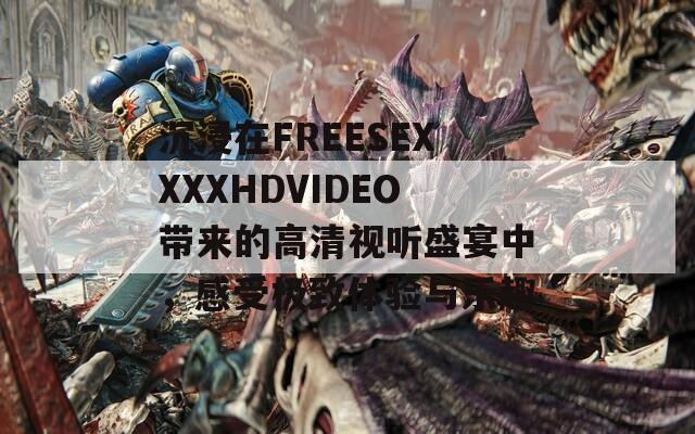 沉浸在FREESEXXXXHDVIDEO带来的高清视听盛宴中，感受极致体验与乐趣