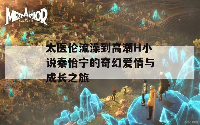 太医伦流澡到高潮H小说秦怡宁的奇幻爱情与成长之旅