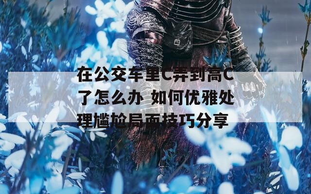 在公交车里C弄到高C了怎么办 如何优雅处理尴尬局面技巧分享