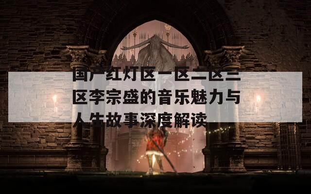国产红灯区一区二区三区李宗盛的音乐魅力与人生故事深度解读