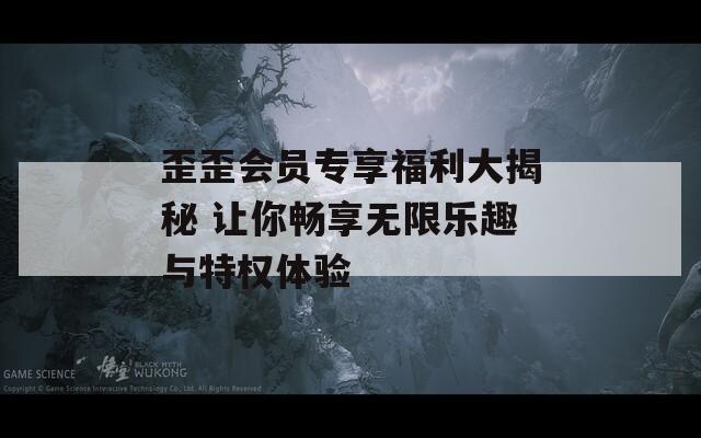 歪歪会员专享福利大揭秘 让你畅享无限乐趣与特权体验