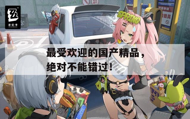 最受欢迎的国产精品，绝对不能错过！