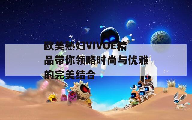 欧美熟妇VIVOE精品带你领略时尚与优雅的完美结合