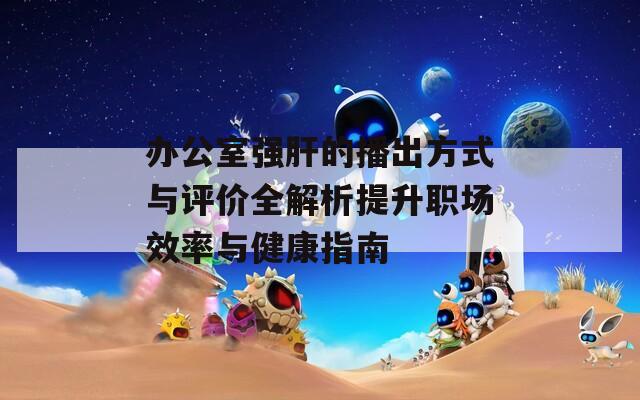 办公室强肝的播出方式与评价全解析提升职场效率与健康指南
