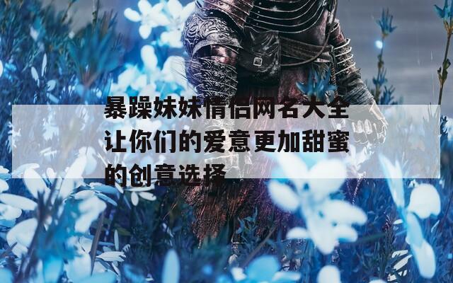 暴躁妹妹情侣网名大全让你们的爱意更加甜蜜的创意选择