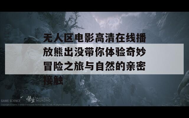 无人区电影高清在线播放熊出没带你体验奇妙冒险之旅与自然的亲密接触