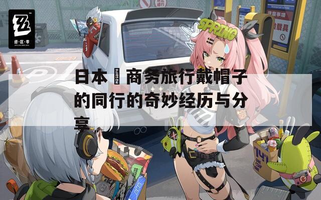 日本巜商务旅行戴帽子的同行的奇妙经历与分享