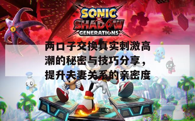 两口子交换真实刺激高潮的秘密与技巧分享，提升夫妻关系的亲密度