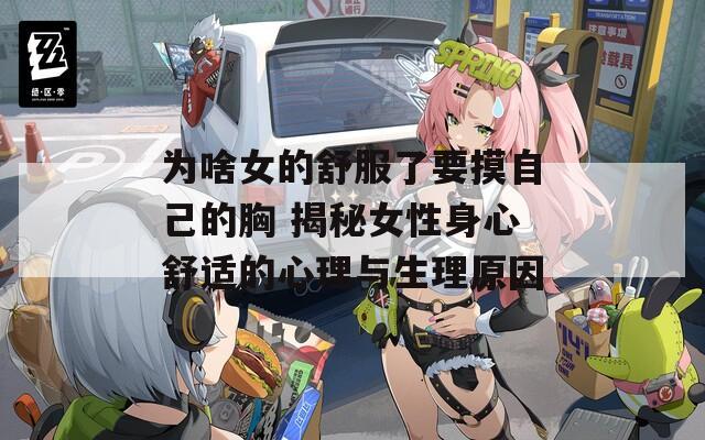 为啥女的舒服了要摸自己的胸 揭秘女性身心舒适的心理与生理原因
